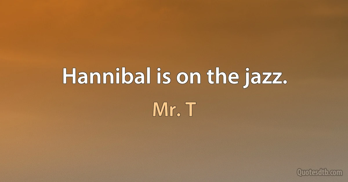 Hannibal is on the jazz. (Mr. T)