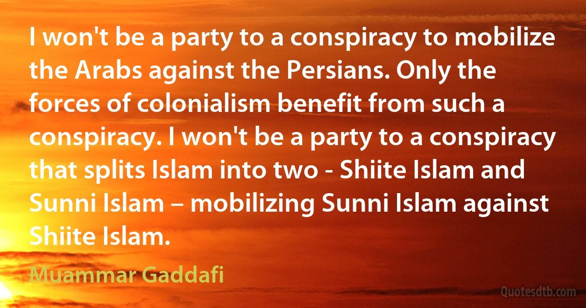 I won't be a party to a conspiracy to mobilize the Arabs against the Persians. Only the forces of colonialism benefit from such a conspiracy. I won't be a party to a conspiracy that splits Islam into two - Shiite Islam and Sunni Islam – mobilizing Sunni Islam against Shiite Islam. (Muammar Gaddafi)