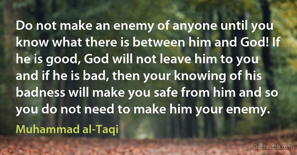 Do not make an enemy of anyone until you know what there is between him and God! If he is good, God will not leave him to you and if he is bad, then your knowing of his badness will make you safe from him and so you do not need to make him your enemy. (Muhammad al-Taqi)