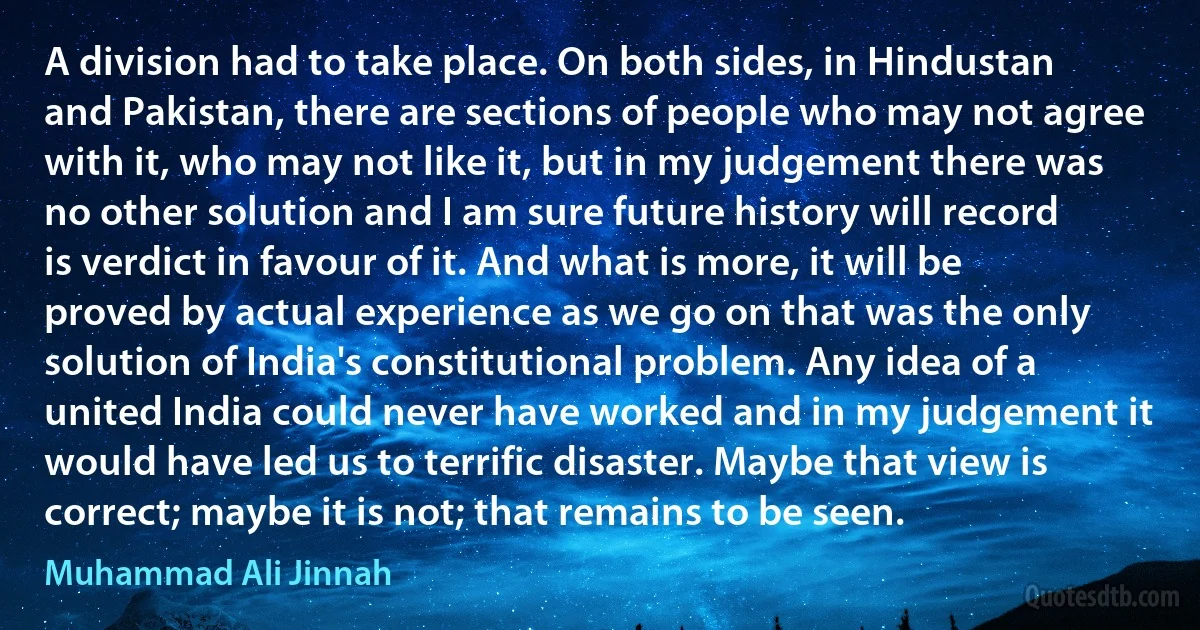 A division had to take place. On both sides, in Hindustan and Pakistan, there are sections of people who may not agree with it, who may not like it, but in my judgement there was no other solution and I am sure future history will record is verdict in favour of it. And what is more, it will be proved by actual experience as we go on that was the only solution of India's constitutional problem. Any idea of a united India could never have worked and in my judgement it would have led us to terrific disaster. Maybe that view is correct; maybe it is not; that remains to be seen. (Muhammad Ali Jinnah)