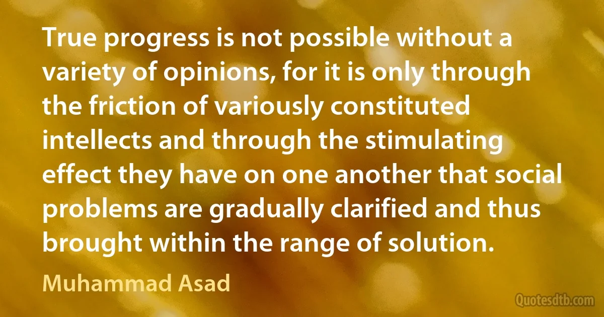 True progress is not possible without a variety of opinions, for it is only through the friction of variously constituted intellects and through the stimulating effect they have on one another that social problems are gradually clarified and thus brought within the range of solution. (Muhammad Asad)