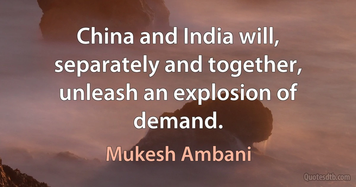 China and India will, separately and together, unleash an explosion of demand. (Mukesh Ambani)