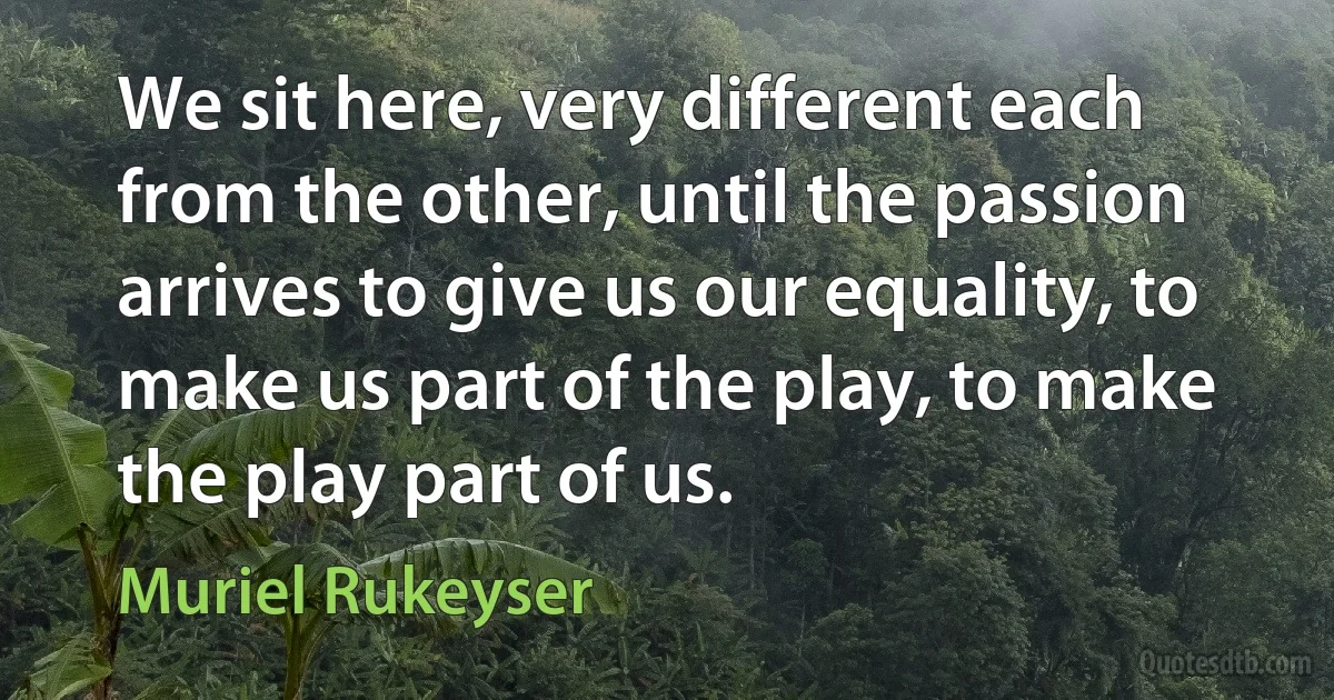 We sit here, very different each from the other, until the passion arrives to give us our equality, to make us part of the play, to make the play part of us. (Muriel Rukeyser)