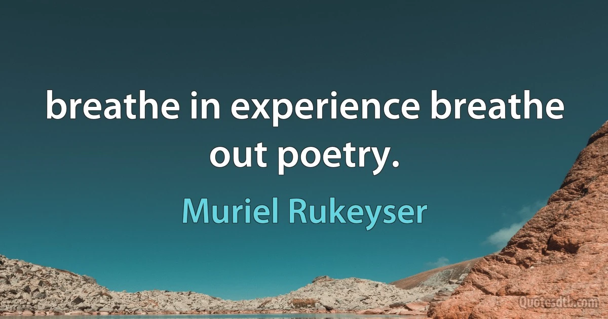 breathe in experience breathe out poetry. (Muriel Rukeyser)