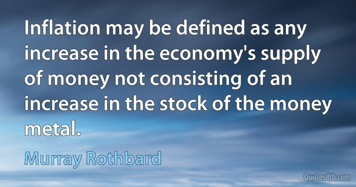 Inflation may be defined as any increase in the economy's supply of money not consisting of an increase in the stock of the money metal. (Murray Rothbard)