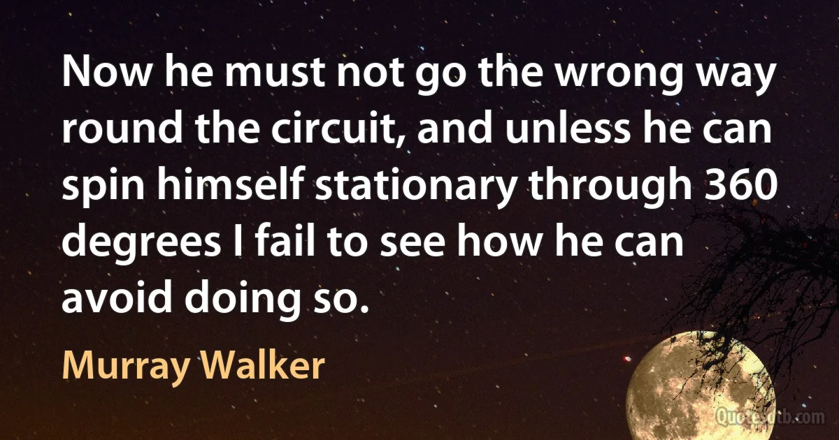 Now he must not go the wrong way round the circuit, and unless he can spin himself stationary through 360 degrees I fail to see how he can avoid doing so. (Murray Walker)