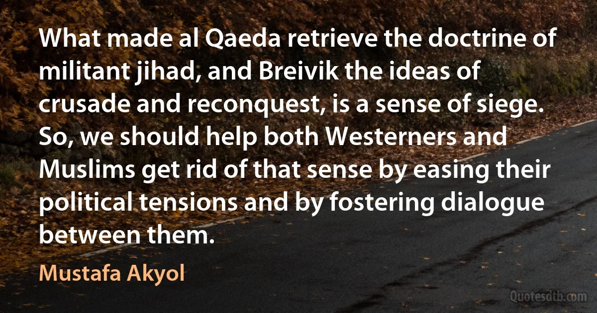 What made al Qaeda retrieve the doctrine of militant jihad, and Breivik the ideas of crusade and reconquest, is a sense of siege. So, we should help both Westerners and Muslims get rid of that sense by easing their political tensions and by fostering dialogue between them. (Mustafa Akyol)