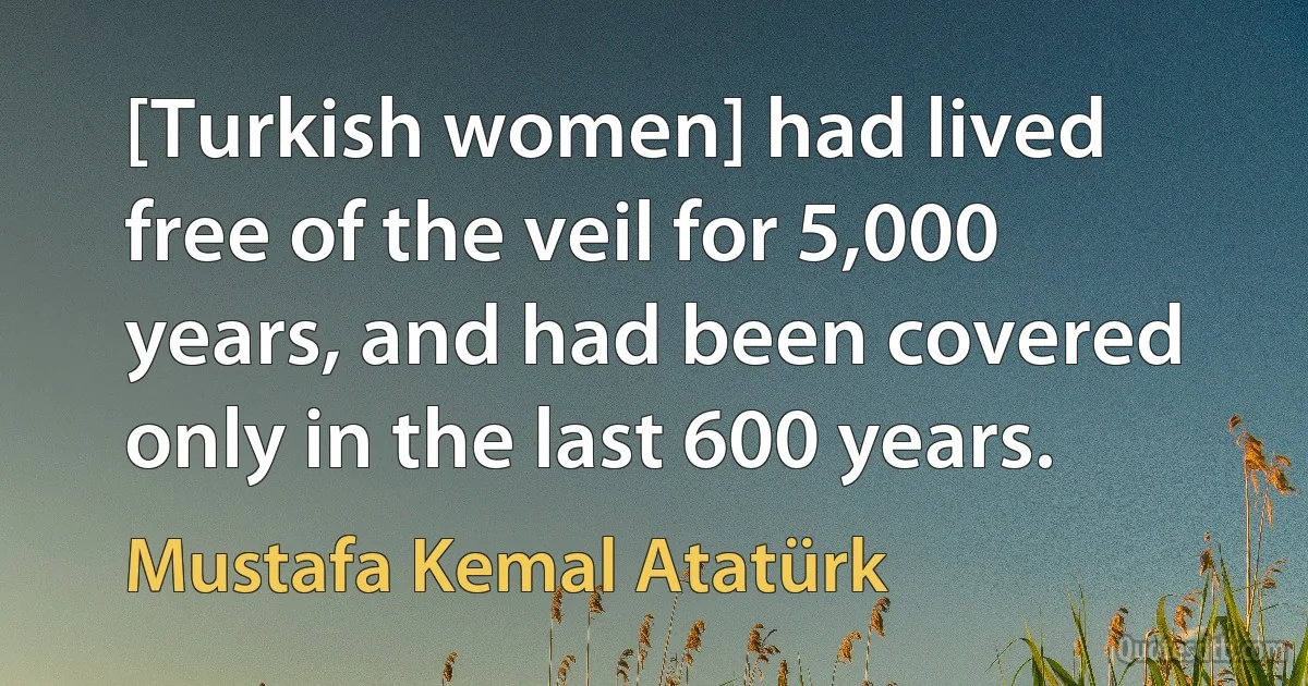 [Turkish women] had lived free of the veil for 5,000 years, and had been covered only in the last 600 years. (Mustafa Kemal Atatürk)