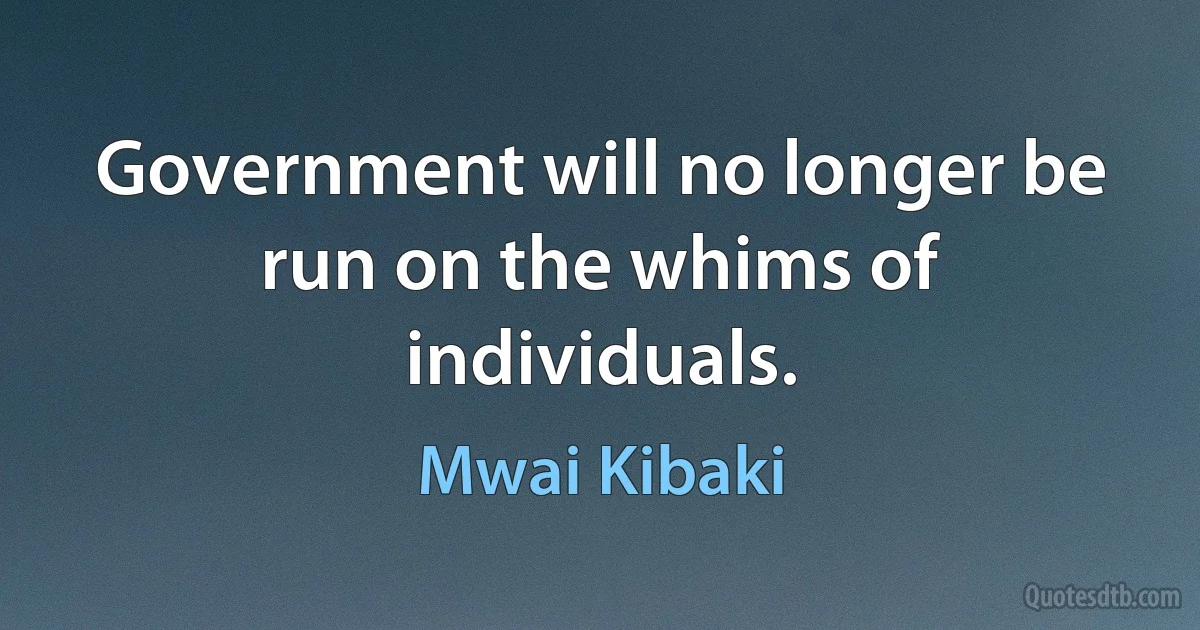 Government will no longer be run on the whims of individuals. (Mwai Kibaki)