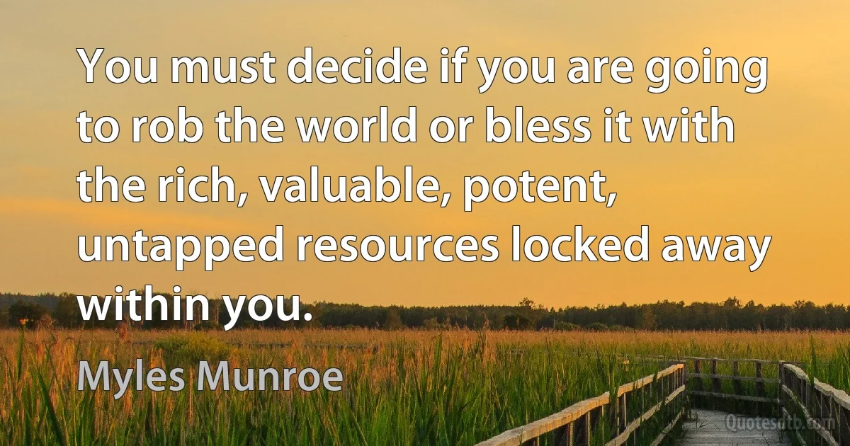 You must decide if you are going to rob the world or bless it with the rich, valuable, potent, untapped resources locked away within you. (Myles Munroe)