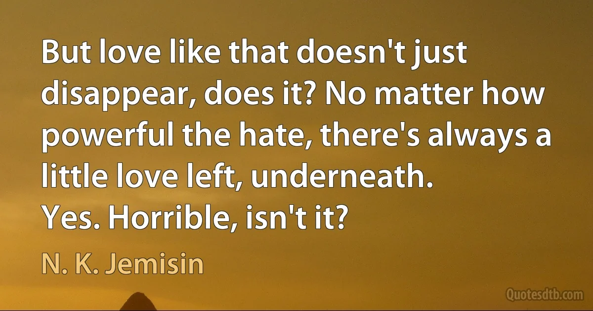 But love like that doesn't just disappear, does it? No matter how powerful the hate, there's always a little love left, underneath.
Yes. Horrible, isn't it? (N. K. Jemisin)