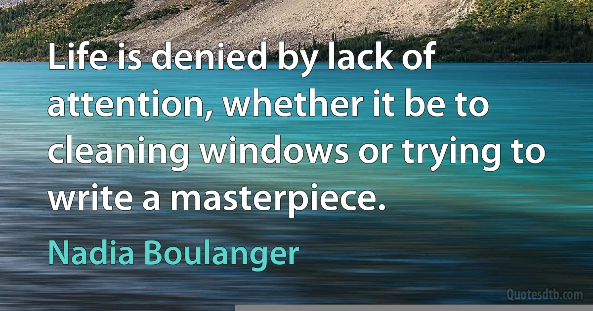 Life is denied by lack of attention, whether it be to cleaning windows or trying to write a masterpiece. (Nadia Boulanger)