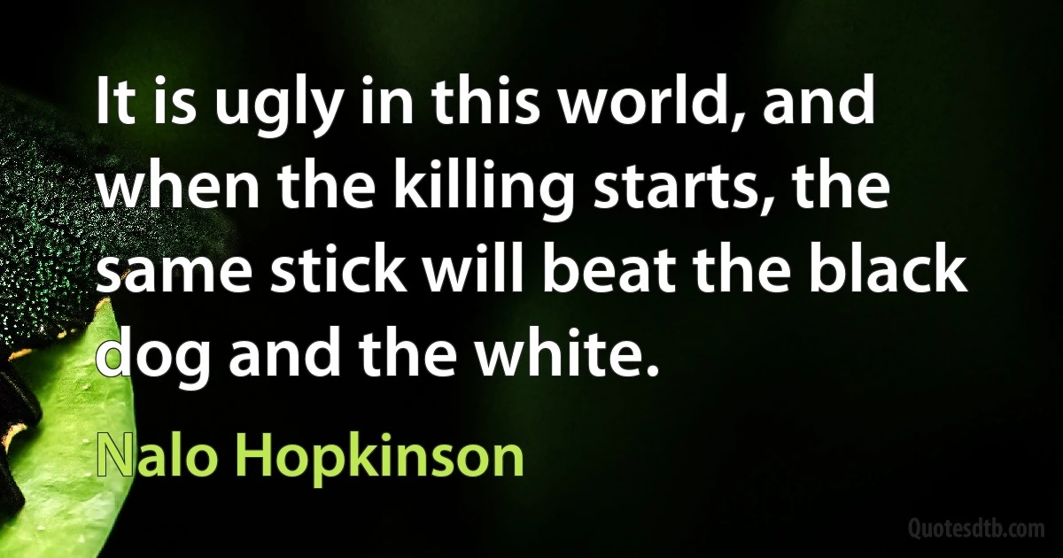 It is ugly in this world, and when the killing starts, the same stick will beat the black dog and the white. (Nalo Hopkinson)