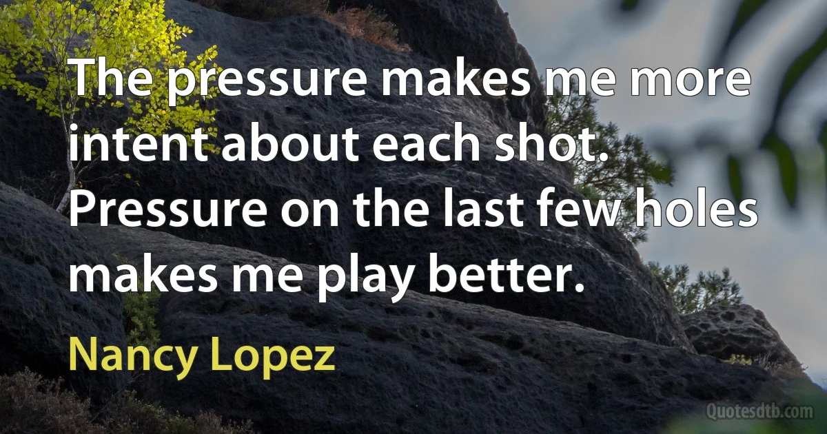 The pressure makes me more intent about each shot. Pressure on the last few holes makes me play better. (Nancy Lopez)