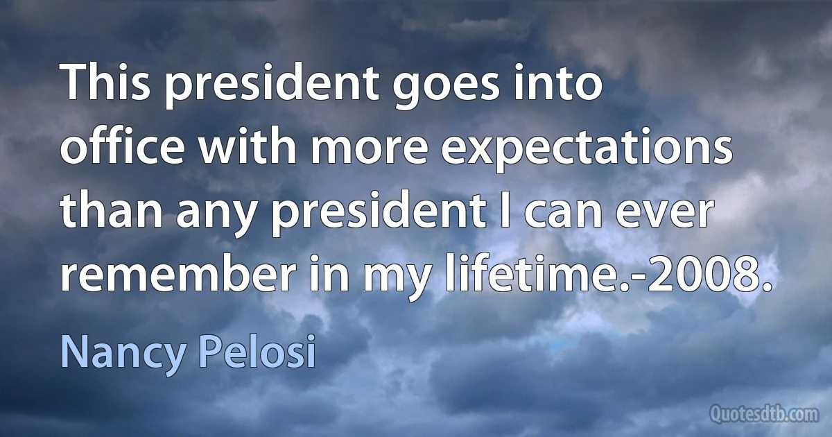 This president goes into office with more expectations than any president I can ever remember in my lifetime.-2008. (Nancy Pelosi)