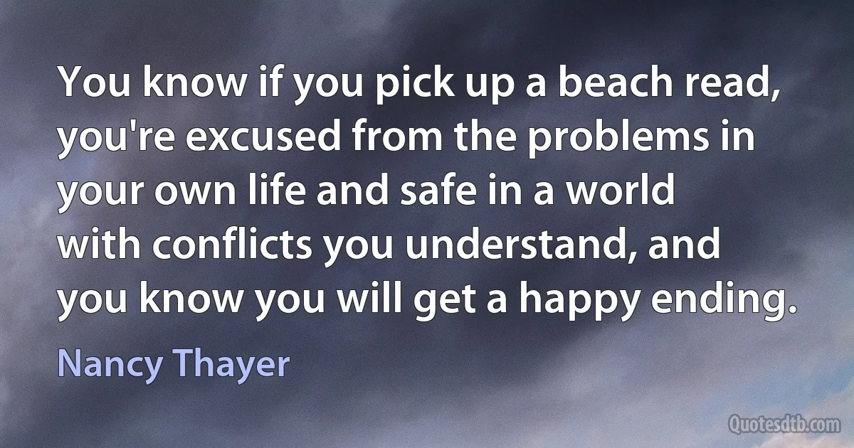 You know if you pick up a beach read, you're excused from the problems in your own life and safe in a world with conflicts you understand, and you know you will get a happy ending. (Nancy Thayer)