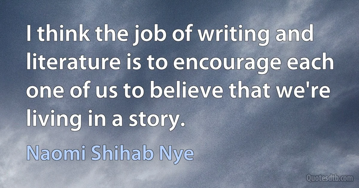 I think the job of writing and literature is to encourage each one of us to believe that we're living in a story. (Naomi Shihab Nye)