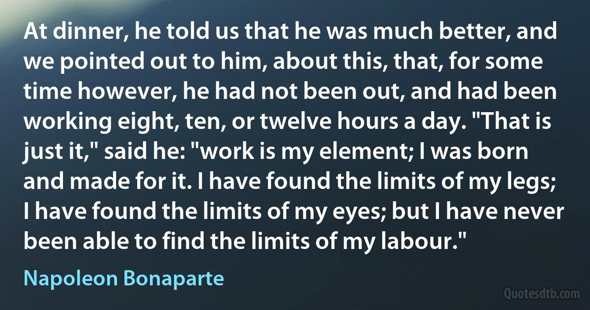 At dinner, he told us that he was much better, and we pointed out to him, about this, that, for some time however, he had not been out, and had been working eight, ten, or twelve hours a day. "That is just it," said he: "work is my element; I was born and made for it. I have found the limits of my legs; I have found the limits of my eyes; but I have never been able to find the limits of my labour." (Napoleon Bonaparte)