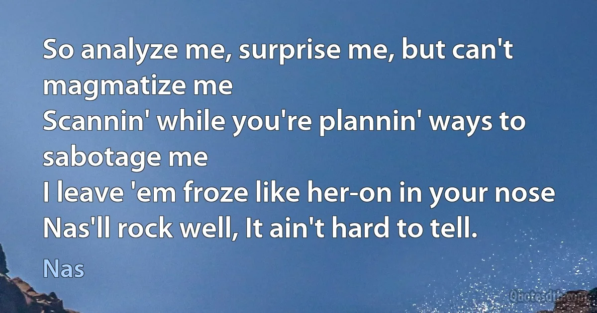 So analyze me, surprise me, but can't magmatize me
Scannin' while you're plannin' ways to sabotage me
I leave 'em froze like her-on in your nose
Nas'll rock well, It ain't hard to tell. (Nas)