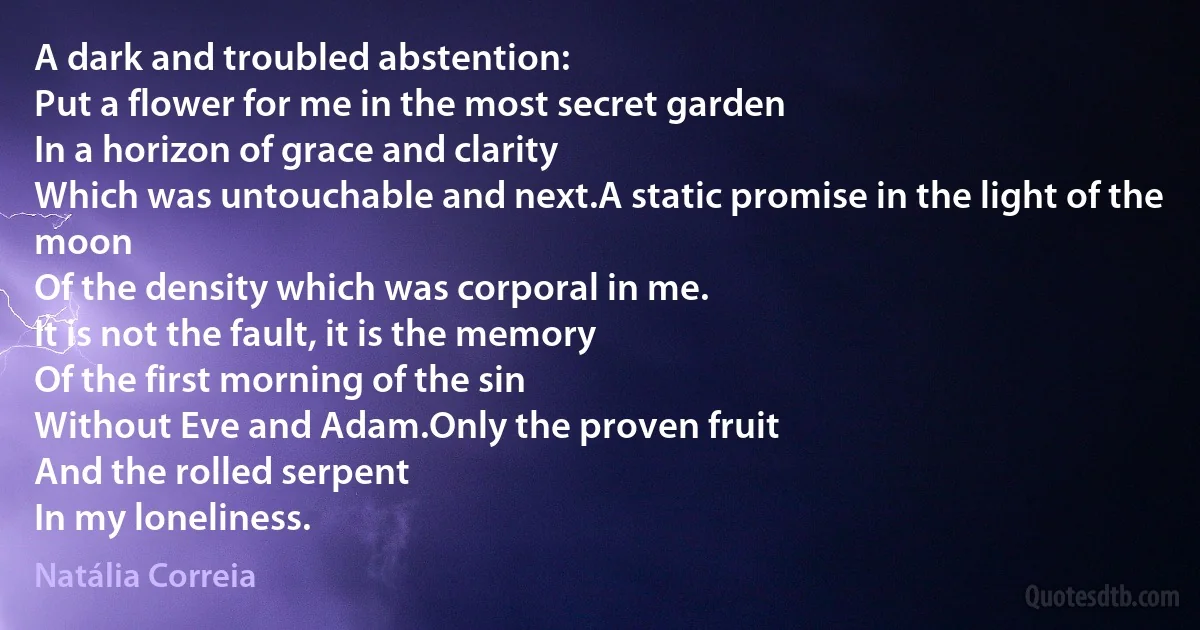 A dark and troubled abstention:
Put a flower for me in the most secret garden
In a horizon of grace and clarity
Which was untouchable and next.A static promise in the light of the moon
Of the density which was corporal in me.
It is not the fault, it is the memory
Of the first morning of the sin
Without Eve and Adam.Only the proven fruit
And the rolled serpent
In my loneliness. (Natália Correia)