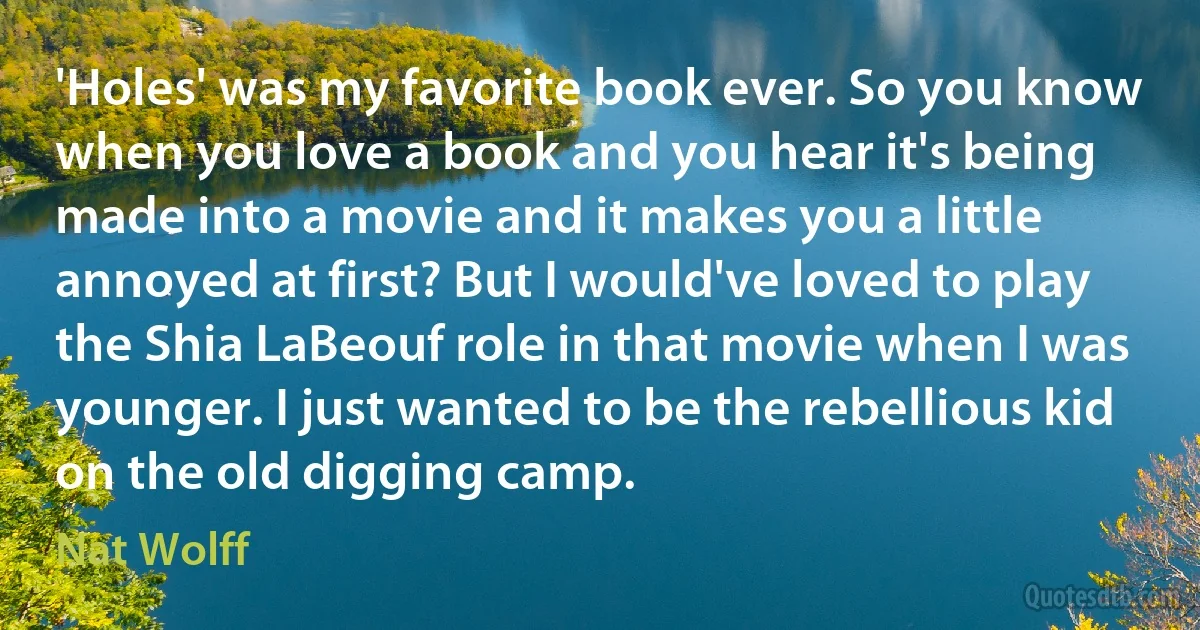 'Holes' was my favorite book ever. So you know when you love a book and you hear it's being made into a movie and it makes you a little annoyed at first? But I would've loved to play the Shia LaBeouf role in that movie when I was younger. I just wanted to be the rebellious kid on the old digging camp. (Nat Wolff)