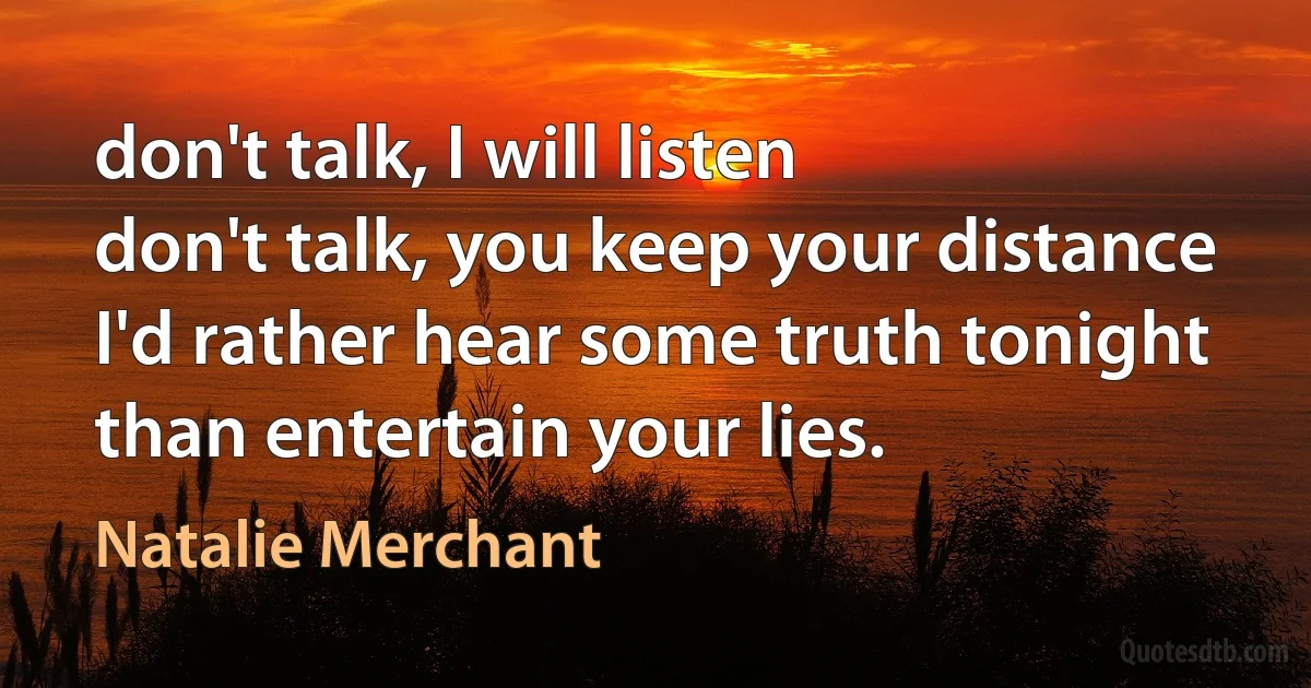 don't talk, I will listen
don't talk, you keep your distance
I'd rather hear some truth tonight
than entertain your lies. (Natalie Merchant)