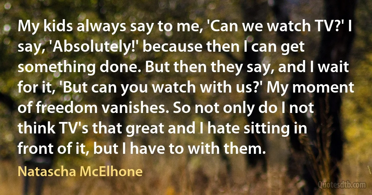 My kids always say to me, 'Can we watch TV?' I say, 'Absolutely!' because then I can get something done. But then they say, and I wait for it, 'But can you watch with us?' My moment of freedom vanishes. So not only do I not think TV's that great and I hate sitting in front of it, but I have to with them. (Natascha McElhone)