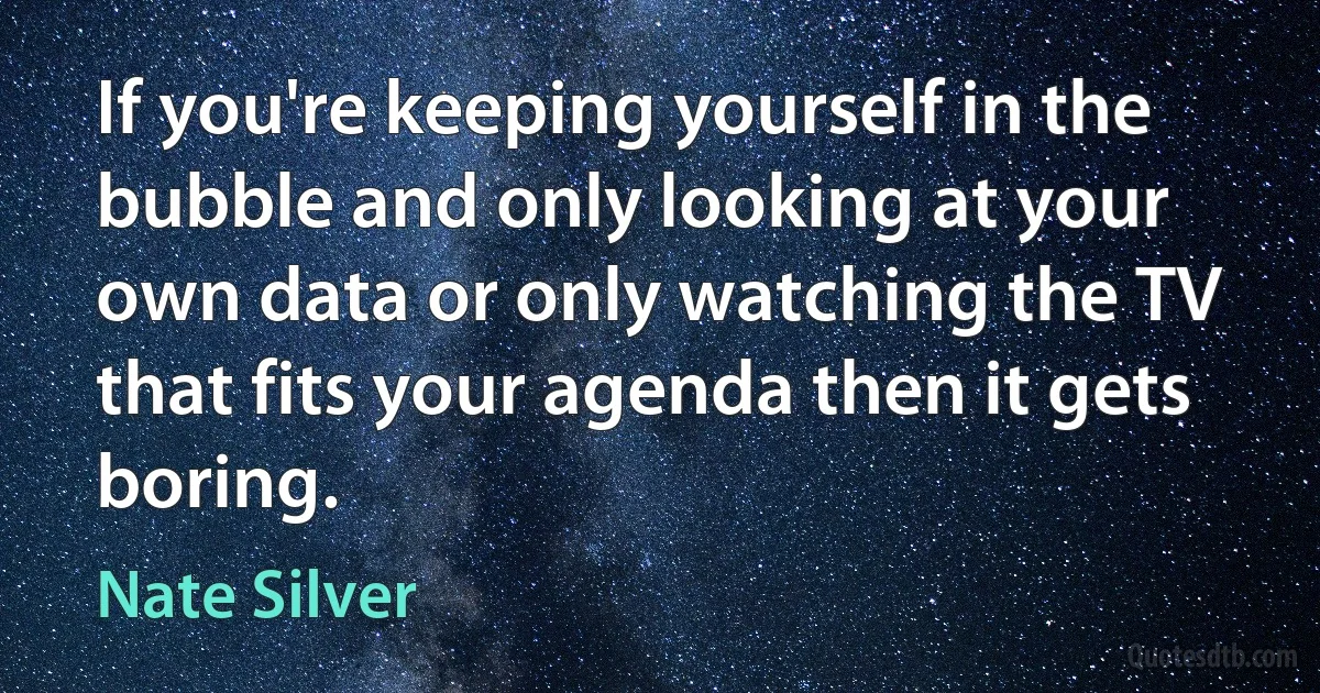 If you're keeping yourself in the bubble and only looking at your own data or only watching the TV that fits your agenda then it gets boring. (Nate Silver)