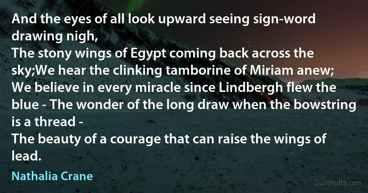 And the eyes of all look upward seeing sign-word drawing nigh,
The stony wings of Egypt coming back across the sky;We hear the clinking tamborine of Miriam anew;
We believe in every miracle since Lindbergh flew the blue - The wonder of the long draw when the bowstring is a thread -
The beauty of a courage that can raise the wings of lead. (Nathalia Crane)