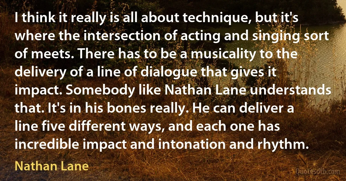 I think it really is all about technique, but it's where the intersection of acting and singing sort of meets. There has to be a musicality to the delivery of a line of dialogue that gives it impact. Somebody like Nathan Lane understands that. It's in his bones really. He can deliver a line five different ways, and each one has incredible impact and intonation and rhythm. (Nathan Lane)