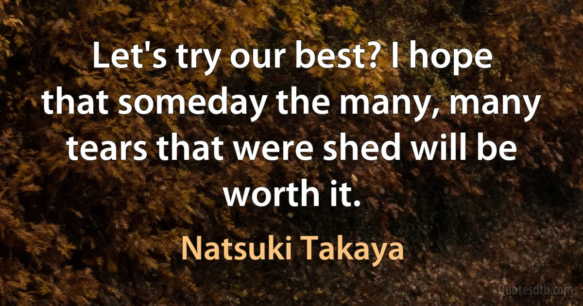 Let's try our best? I hope that someday the many, many tears that were shed will be worth it. (Natsuki Takaya)