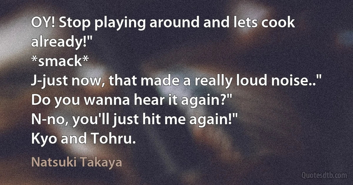 OY! Stop playing around and lets cook already!"
*smack*
J-just now, that made a really loud noise.."
Do you wanna hear it again?"
N-no, you'll just hit me again!"
Kyo and Tohru. (Natsuki Takaya)