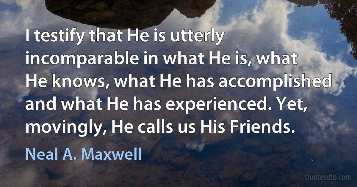 I testify that He is utterly incomparable in what He is, what He knows, what He has accomplished and what He has experienced. Yet, movingly, He calls us His Friends. (Neal A. Maxwell)