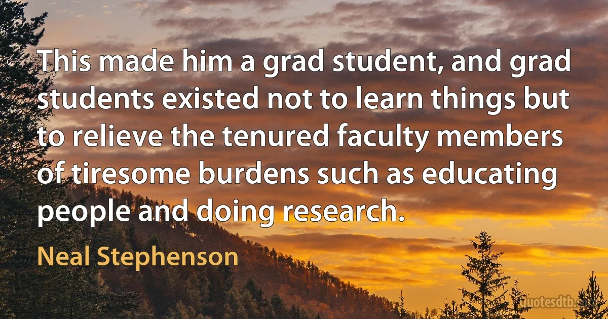 This made him a grad student, and grad students existed not to learn things but to relieve the tenured faculty members of tiresome burdens such as educating people and doing research. (Neal Stephenson)