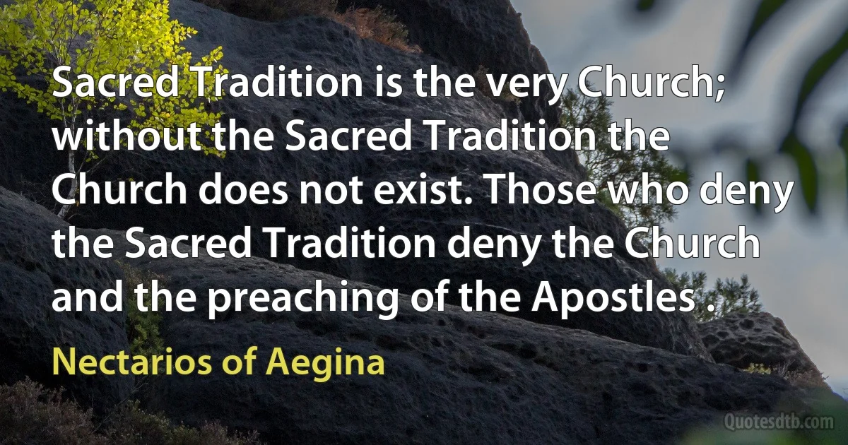 Sacred Tradition is the very Church; without the Sacred Tradition the Church does not exist. Those who deny the Sacred Tradition deny the Church and the preaching of the Apostles . (Nectarios of Aegina)