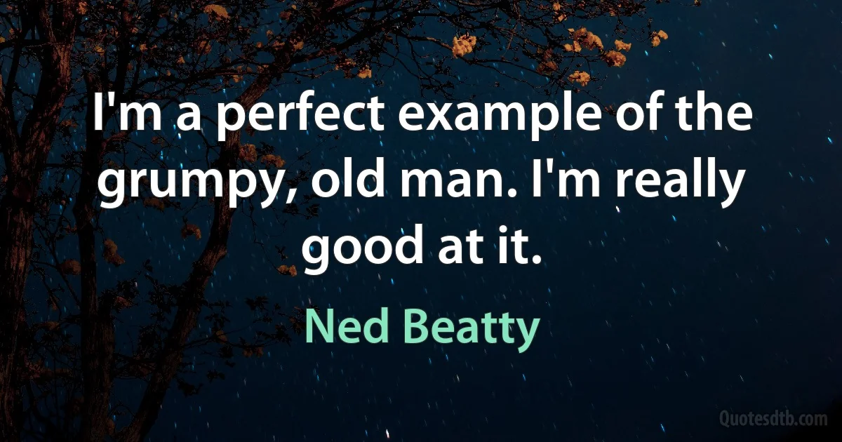 I'm a perfect example of the grumpy, old man. I'm really good at it. (Ned Beatty)