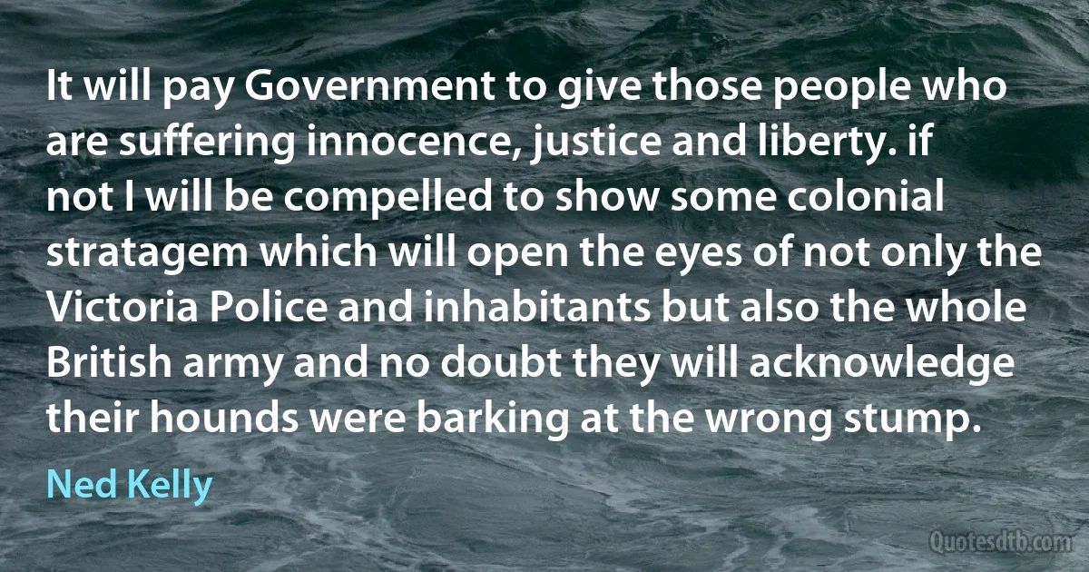 It will pay Government to give those people who are suffering innocence, justice and liberty. if not I will be compelled to show some colonial stratagem which will open the eyes of not only the Victoria Police and inhabitants but also the whole British army and no doubt they will acknowledge their hounds were barking at the wrong stump. (Ned Kelly)