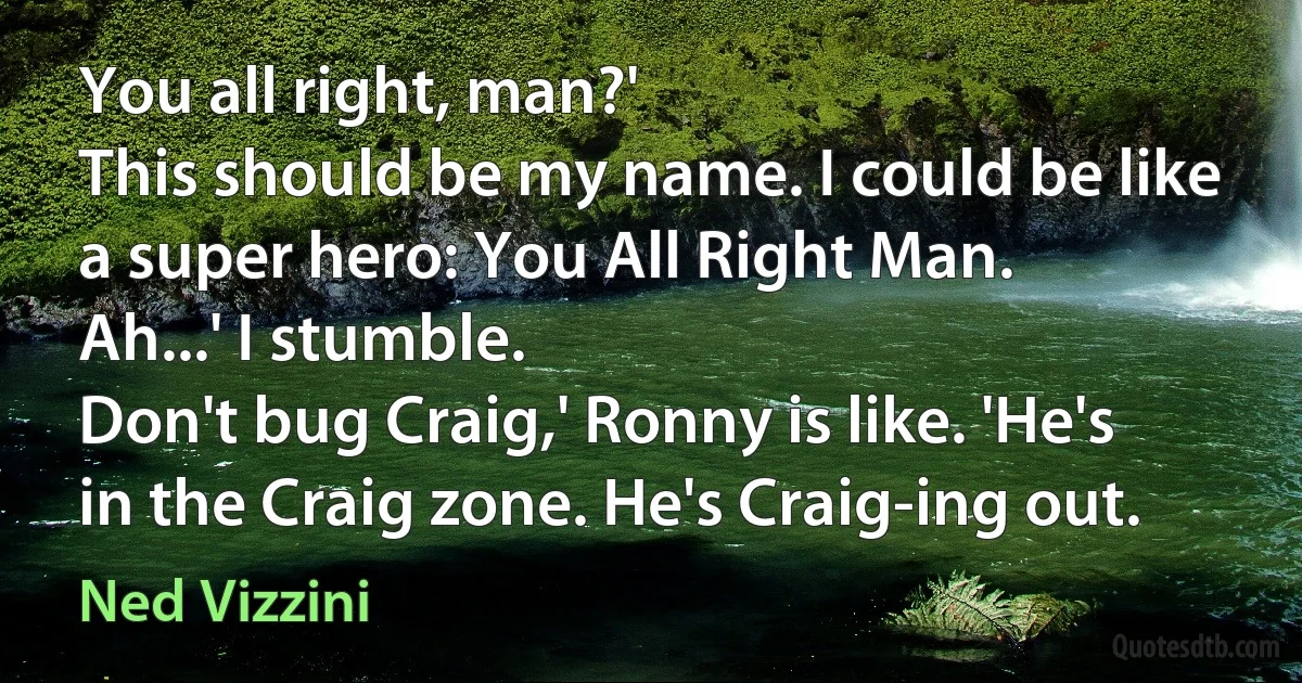 You all right, man?'
This should be my name. I could be like a super hero: You All Right Man.
Ah...' I stumble.
Don't bug Craig,' Ronny is like. 'He's in the Craig zone. He's Craig-ing out. (Ned Vizzini)