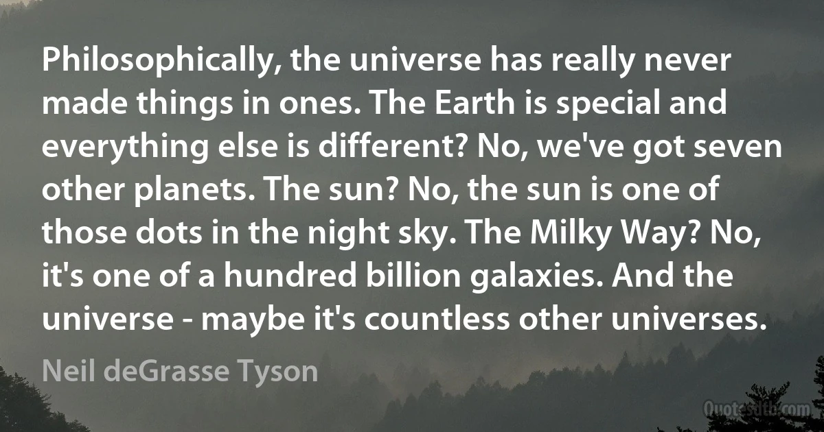 Philosophically, the universe has really never made things in ones. The Earth is special and everything else is different? No, we've got seven other planets. The sun? No, the sun is one of those dots in the night sky. The Milky Way? No, it's one of a hundred billion galaxies. And the universe - maybe it's countless other universes. (Neil deGrasse Tyson)