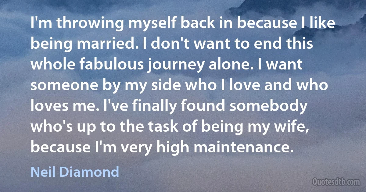 I'm throwing myself back in because I like being married. I don't want to end this whole fabulous journey alone. I want someone by my side who I love and who loves me. I've finally found somebody who's up to the task of being my wife, because I'm very high maintenance. (Neil Diamond)