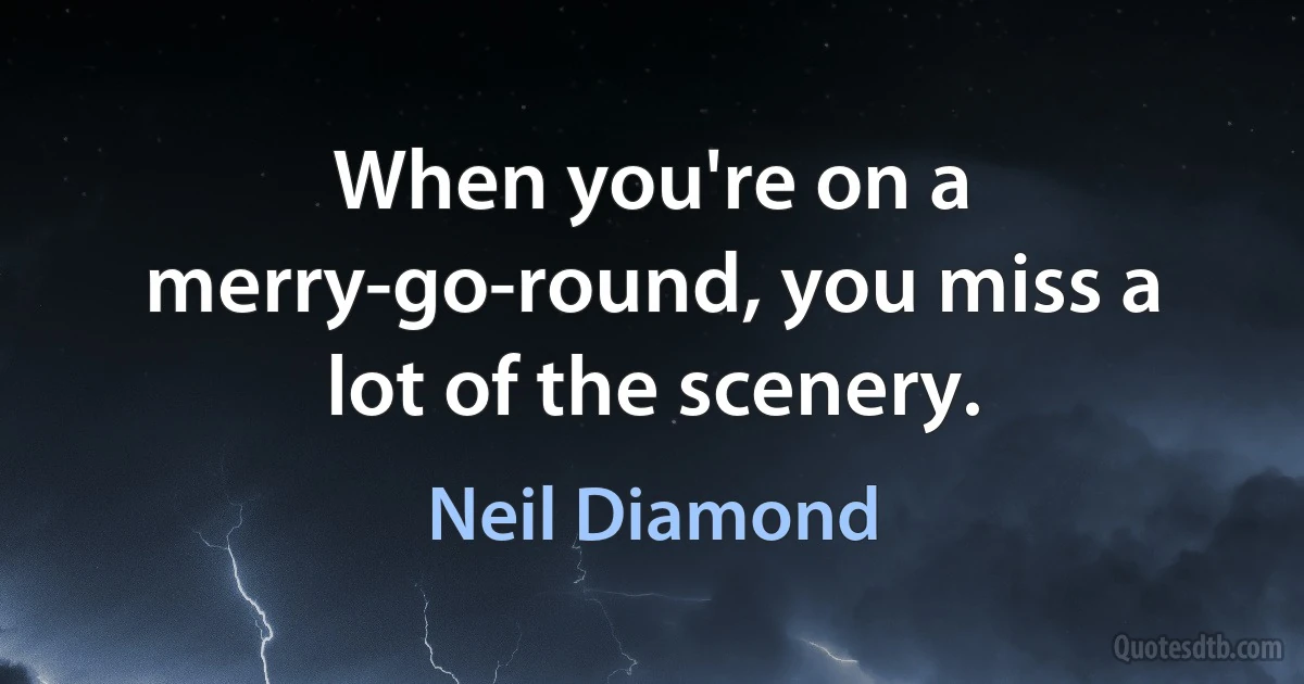 When you're on a merry-go-round, you miss a lot of the scenery. (Neil Diamond)