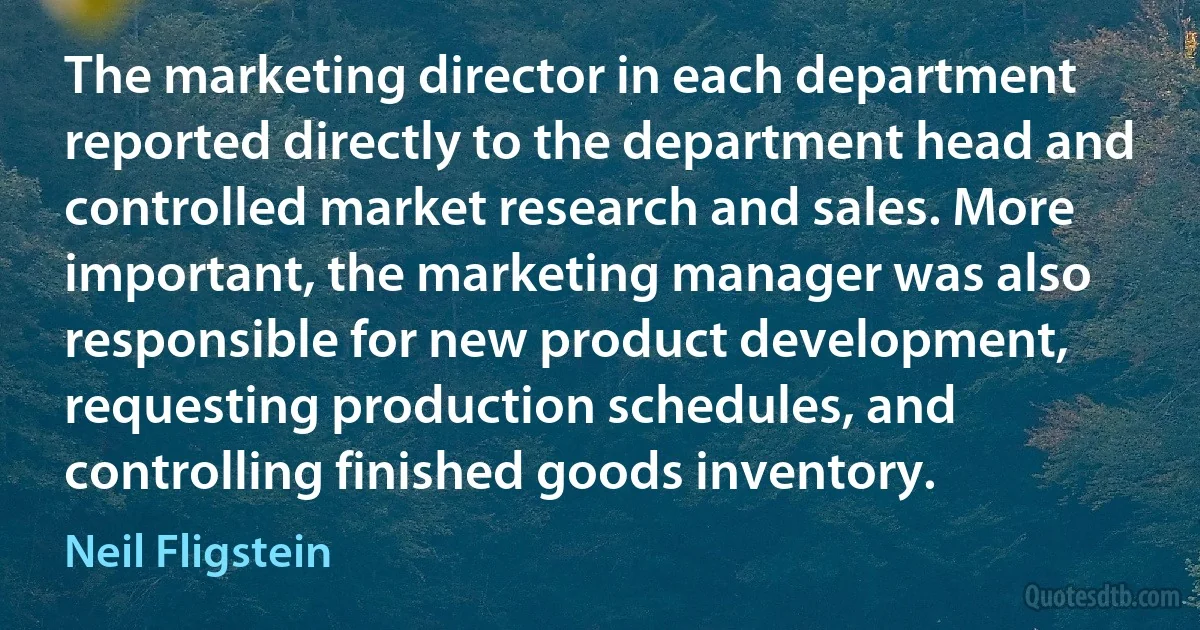 The marketing director in each department reported directly to the department head and controlled market research and sales. More important, the marketing manager was also responsible for new product development, requesting production schedules, and controlling finished goods inventory. (Neil Fligstein)