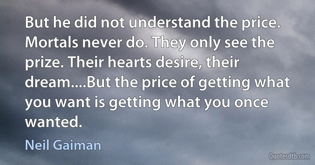 But he did not understand the price. Mortals never do. They only see the prize. Their hearts desire, their dream....But the price of getting what you want is getting what you once wanted. (Neil Gaiman)