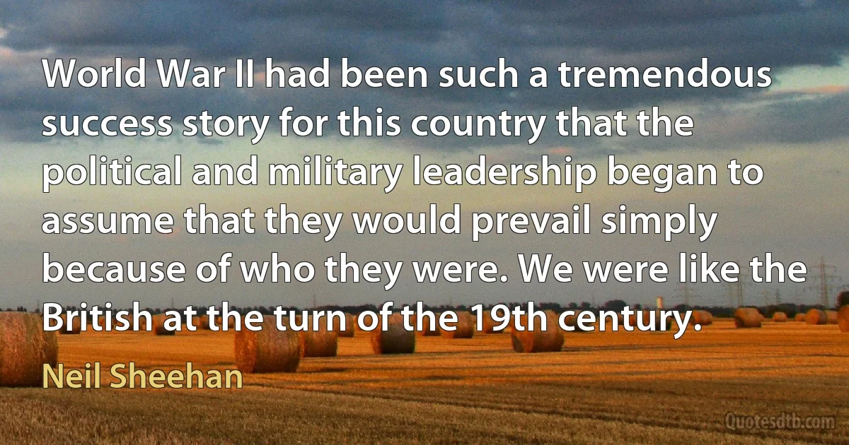 World War II had been such a tremendous success story for this country that the political and military leadership began to assume that they would prevail simply because of who they were. We were like the British at the turn of the 19th century. (Neil Sheehan)