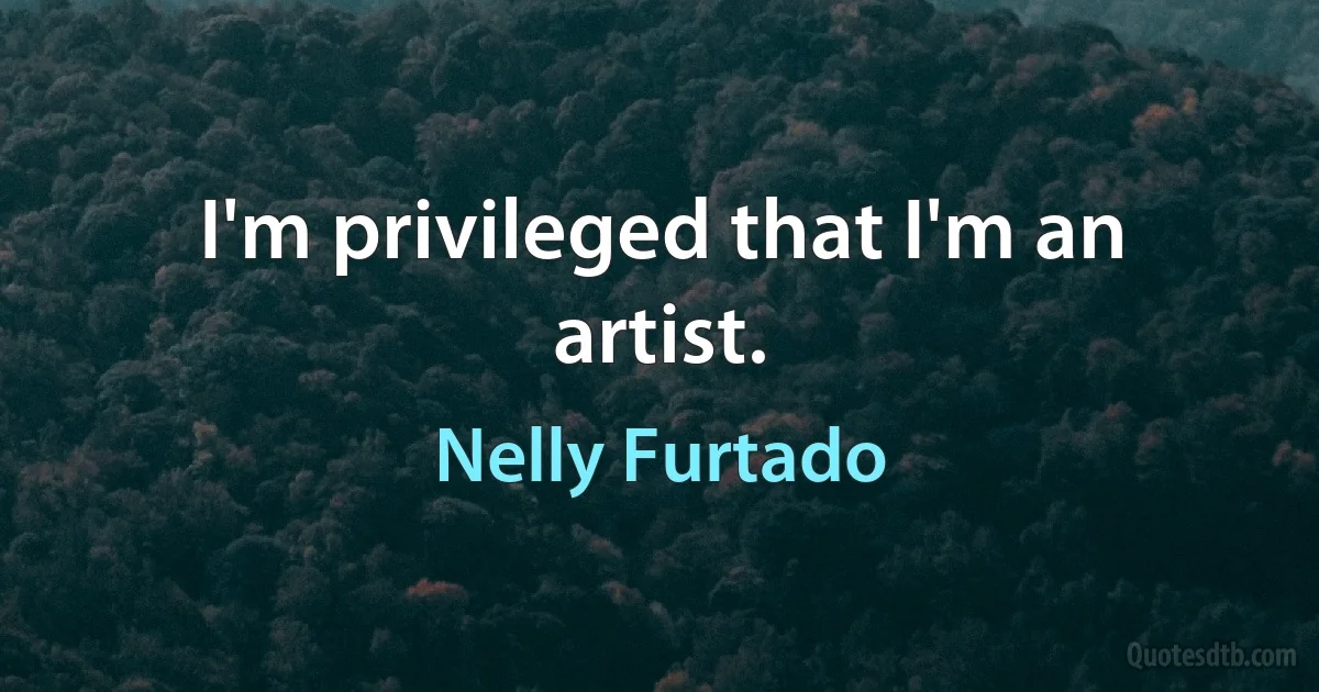 I'm privileged that I'm an artist. (Nelly Furtado)