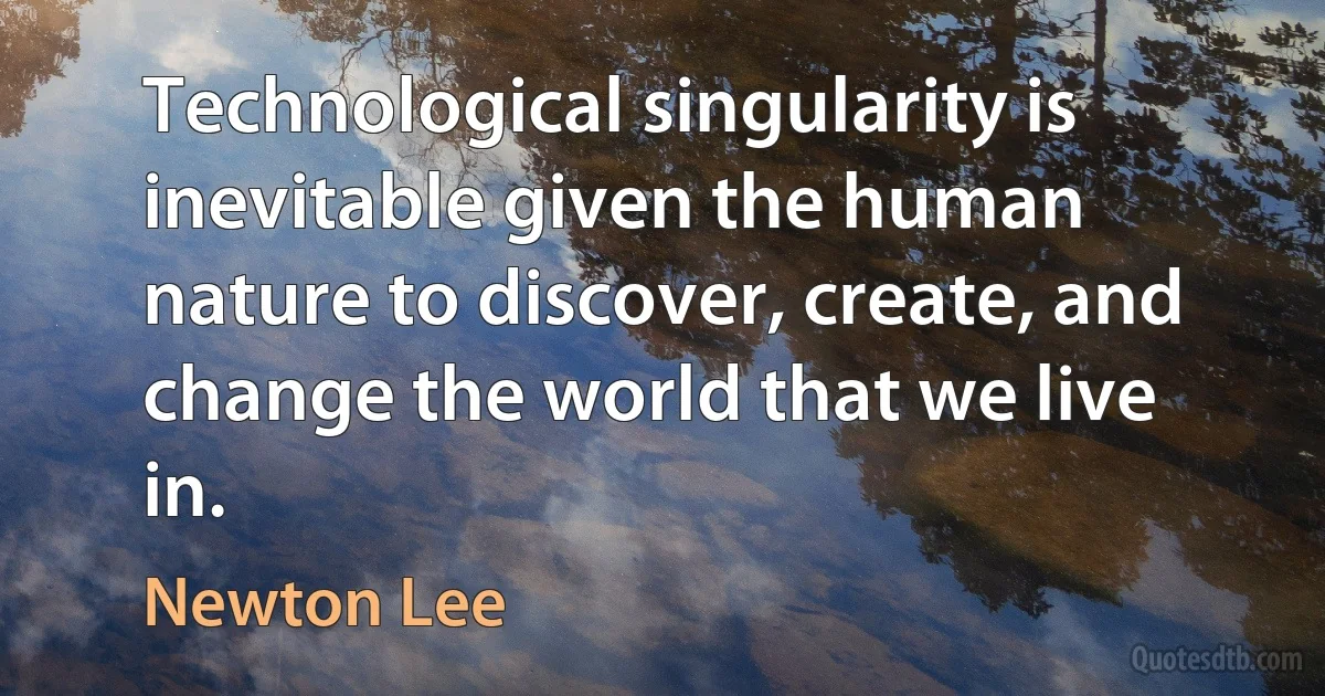 Technological singularity is inevitable given the human nature to discover, create, and change the world that we live in. (Newton Lee)