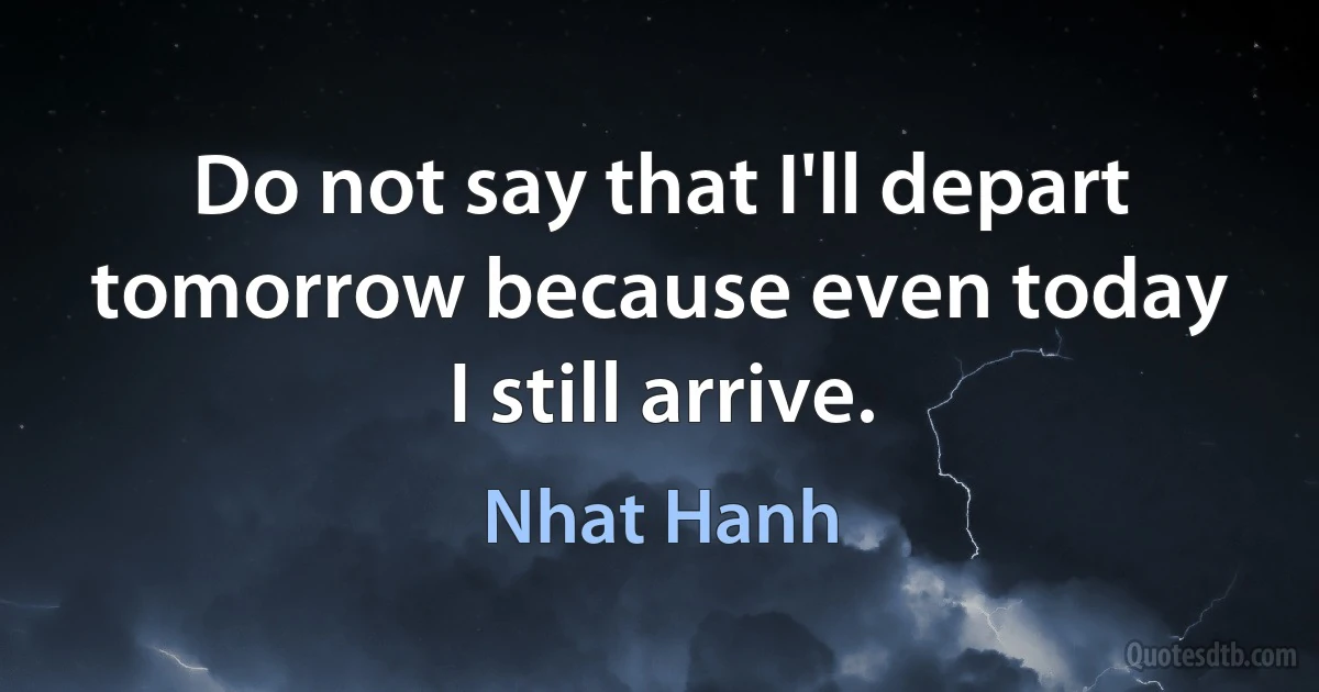 Do not say that I'll depart tomorrow because even today I still arrive. (Nhat Hanh)