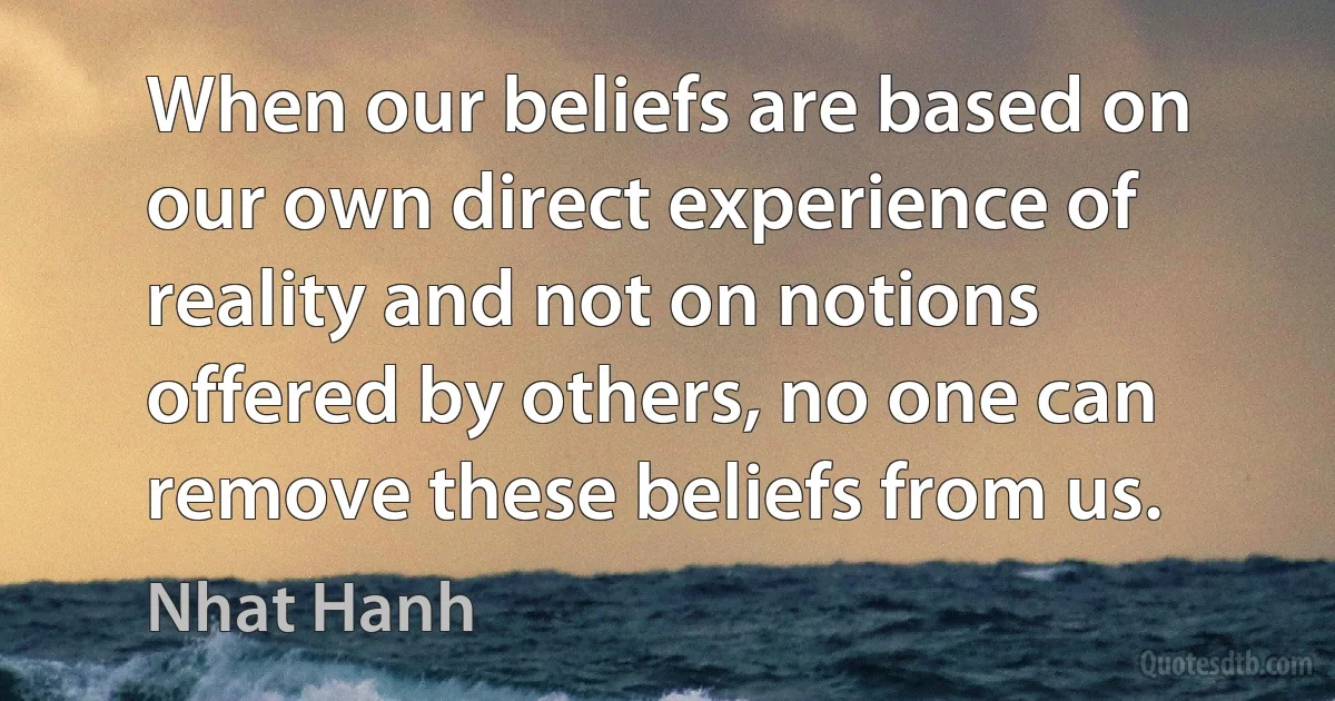 When our beliefs are based on our own direct experience of reality and not on notions offered by others, no one can remove these beliefs from us. (Nhat Hanh)