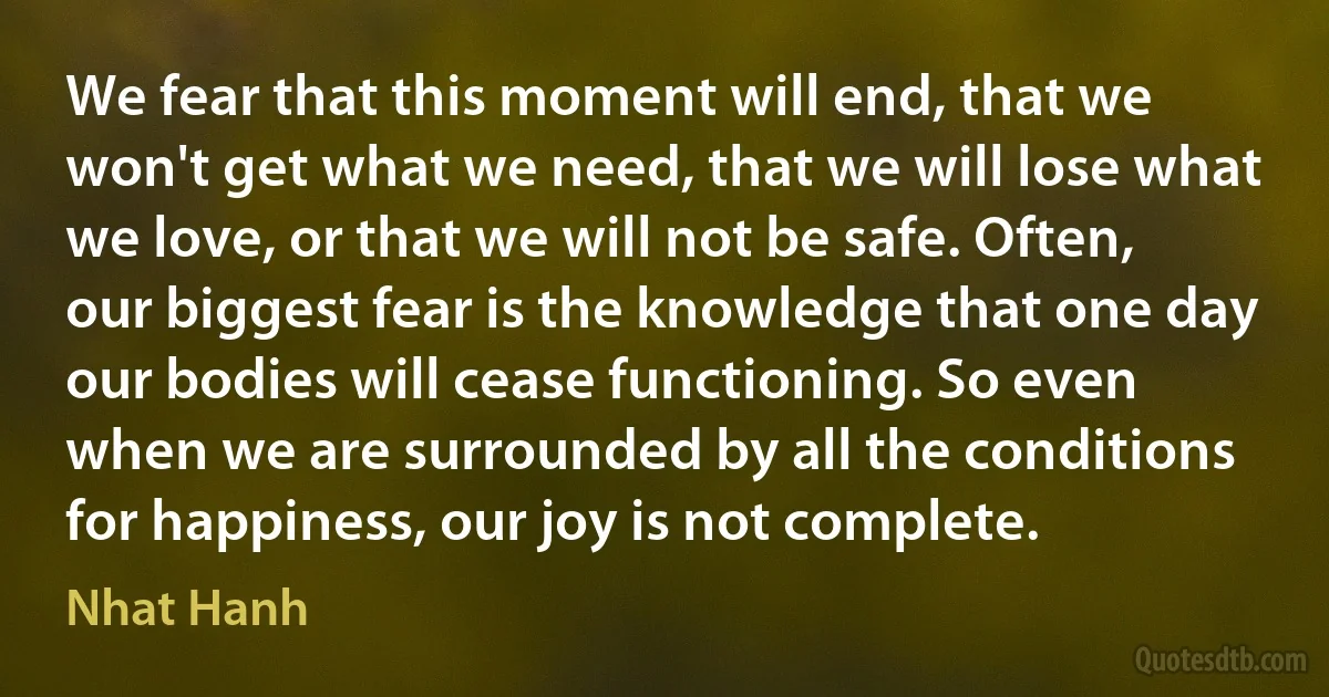 We fear that this moment will end, that we won't get what we need, that we will lose what we love, or that we will not be safe. Often, our biggest fear is the knowledge that one day our bodies will cease functioning. So even when we are surrounded by all the conditions for happiness, our joy is not complete. (Nhat Hanh)