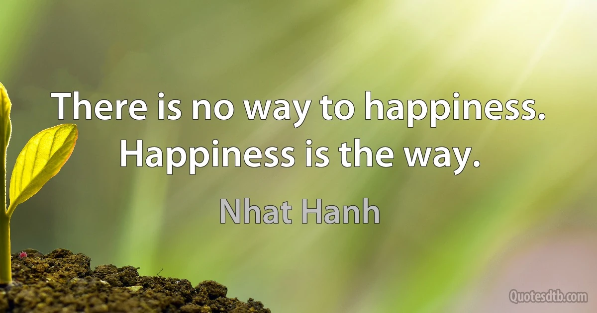 There is no way to happiness. Happiness is the way. (Nhat Hanh)